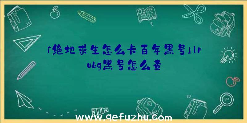 「绝地求生怎么卡百年黑号」|pubg黑号怎么查